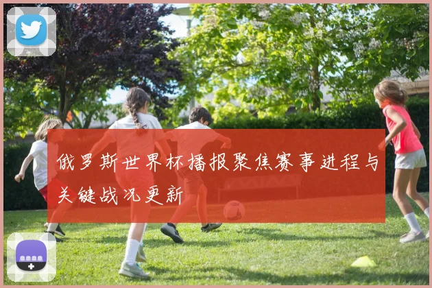 俄罗斯世界杯播报聚焦赛事进程与关键战况更新