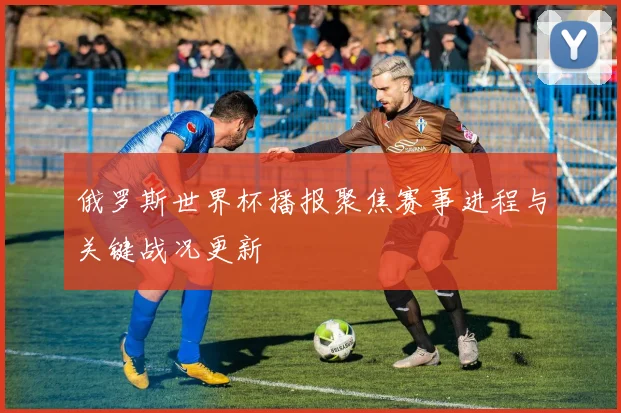 俄罗斯世界杯播报聚焦赛事进程与关键战况更新