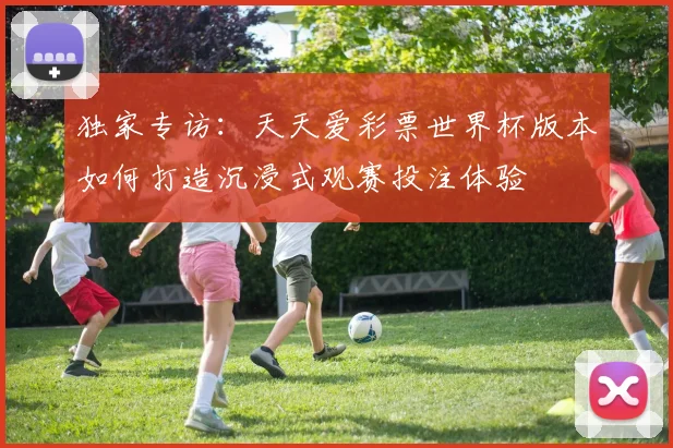 独家专访:天天爱彩票世界杯版本如何打造沉浸式观赛投注体验