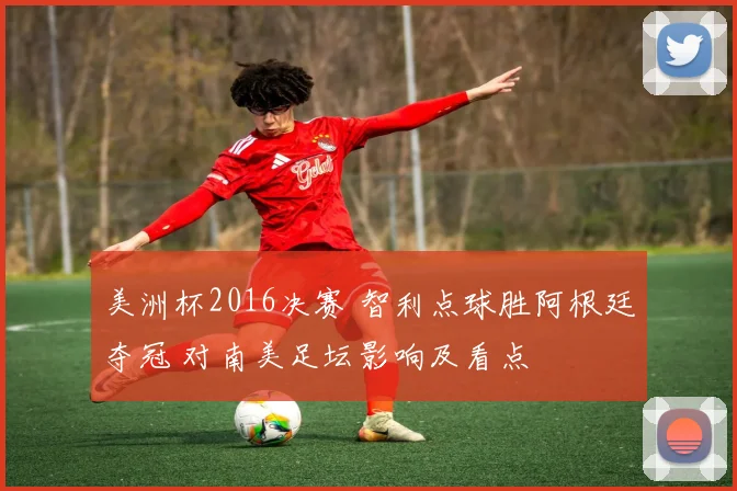 美洲杯2016决赛 智利点球胜阿根廷夺冠 对南美足坛影响及看点