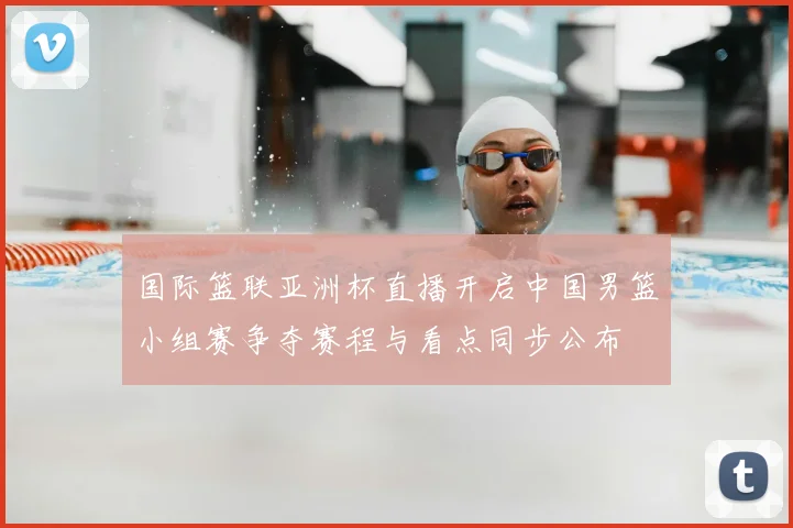 国际篮联亚洲杯直播开启中国男篮小组赛争夺赛程与看点同步公布