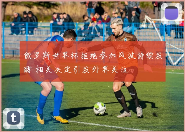 俄罗斯世界杯拒绝参加风波持续发酵 相关决定引发外界关注
