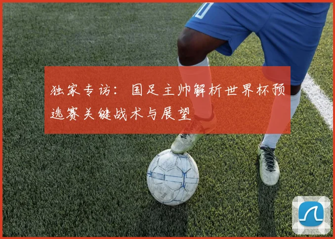 独家专访:国足主帅解析世界杯预选赛关键战术与展望