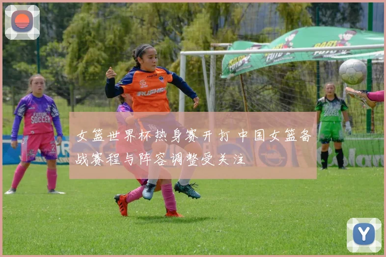 女篮世界杯热身赛开打 中国女篮备战赛程与阵容调整受关注