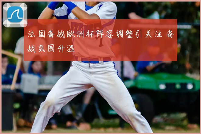 法国备战欧洲杯阵容调整引关注 备战氛围升温