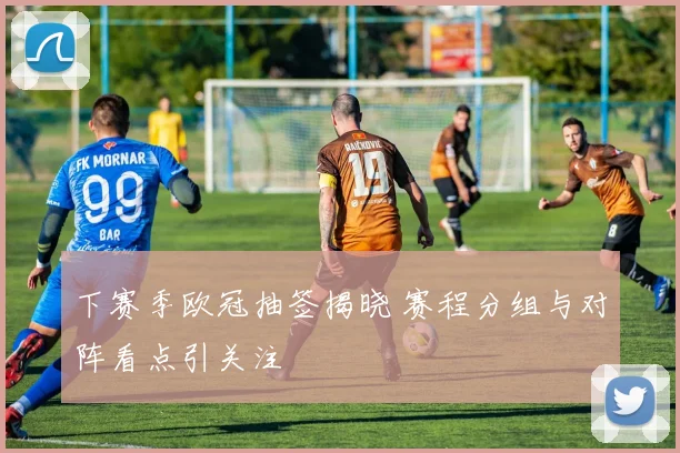下赛季欧冠抽签揭晓 赛程分组与对阵看点引关注