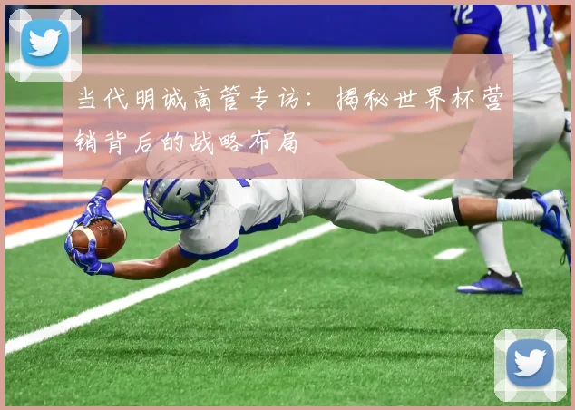 当代明诚高管专访:揭秘世界杯营销背后的战略布局