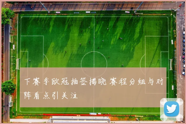 下赛季欧冠抽签揭晓 赛程分组与对阵看点引关注