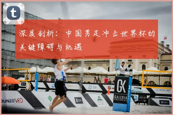 深度剖析：中国男足冲击世界杯的关键障碍与机遇