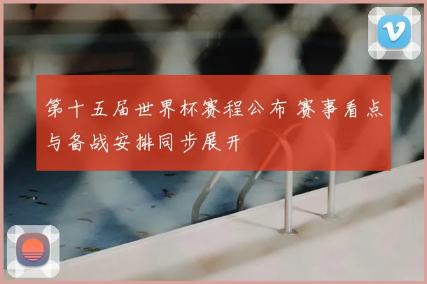 第十五届世界杯赛程公布 赛事看点与备战安排同步展开