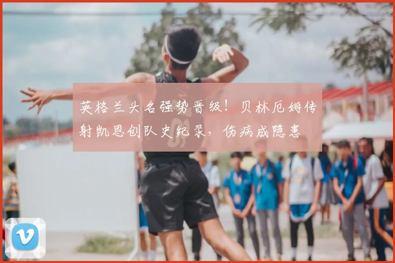 英格兰头名强势晋级！贝林厄姆传射凯恩创队史纪录，伤病成隐患