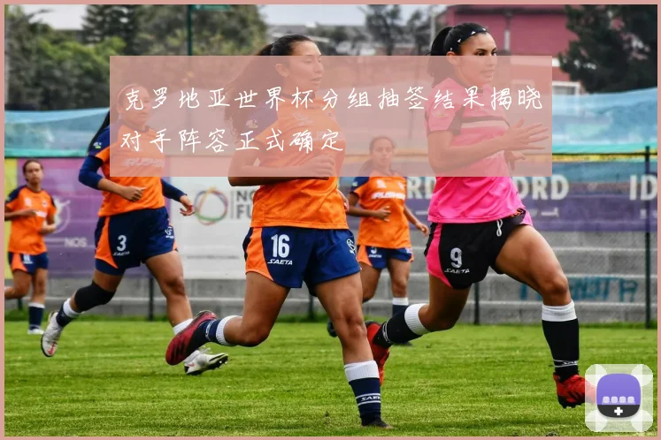 克罗地亚世界杯分组抽签结果揭晓对手阵容正式确定