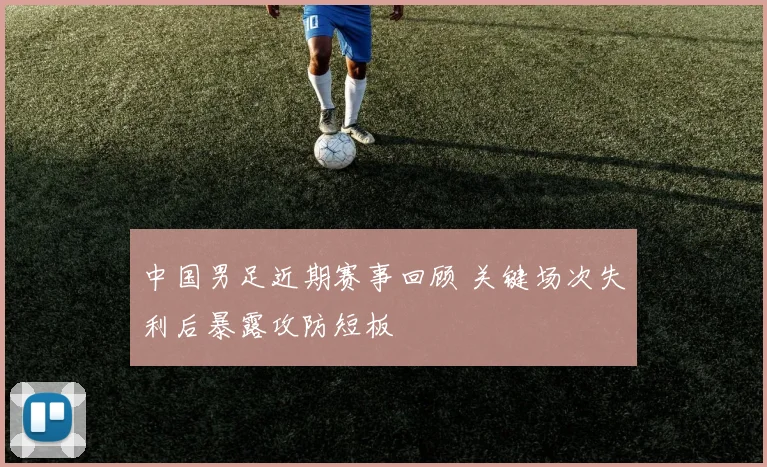 中国男足近期赛事回顾 关键场次失利后暴露攻防短板