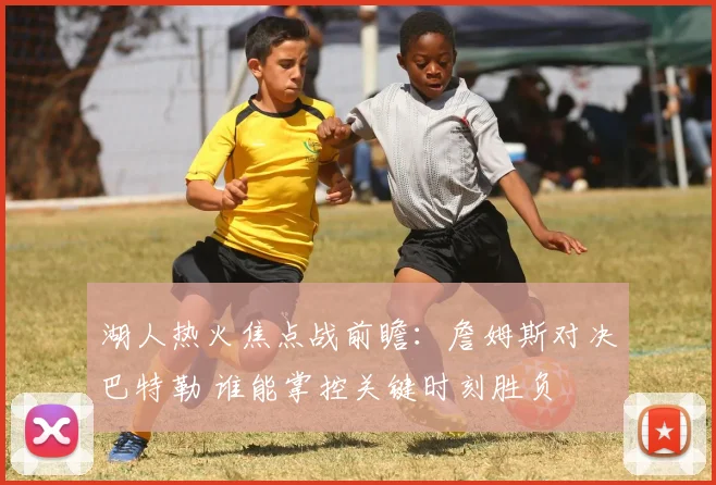 湖人热火焦点战前瞻:詹姆斯对决巴特勒 谁能掌控关键时刻胜负