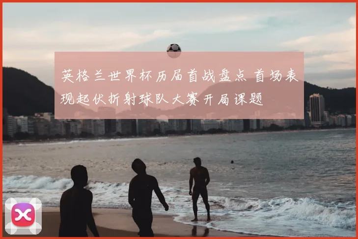 英格兰世界杯历届首战盘点 首场表现起伏折射球队大赛开局课题