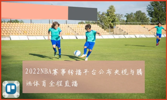 2022NBA赛事转播平台公布央视与腾讯体育全程直播