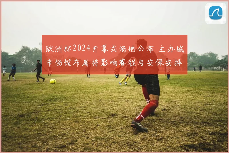 欧洲杯2024开幕式场地公布 主办城市场馆布局将影响赛程与安保安排