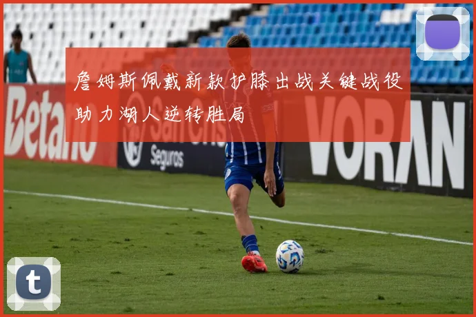 詹姆斯佩戴新款护膝出战关键战役助力湖人逆转胜局