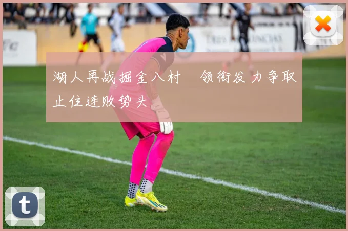 湖人再战掘金八村塁领衔发力争取止住连败势头