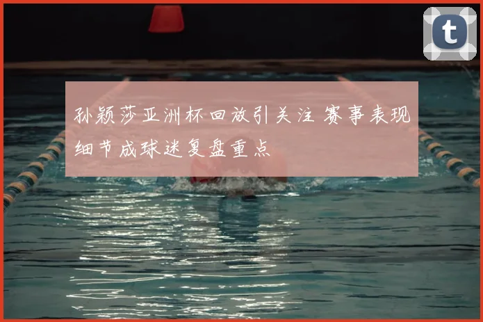 孙颖莎亚洲杯回放引关注 赛事表现细节成球迷复盘重点