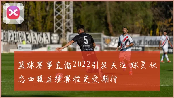 篮球赛事直播2022引发关注 球员状态回暖后续赛程更受期待