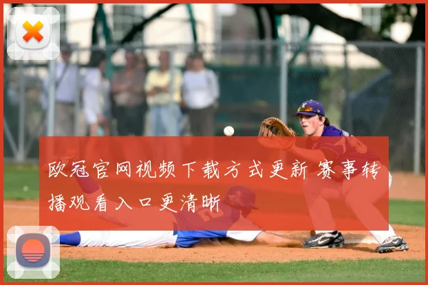欧冠官网视频下载方式更新 赛事转播观看入口更清晰