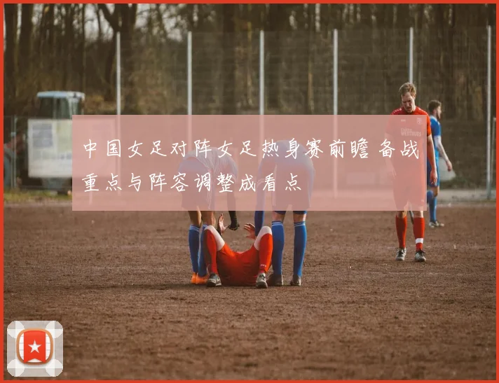 中国女足对阵女足热身赛前瞻 备战重点与阵容调整成看点