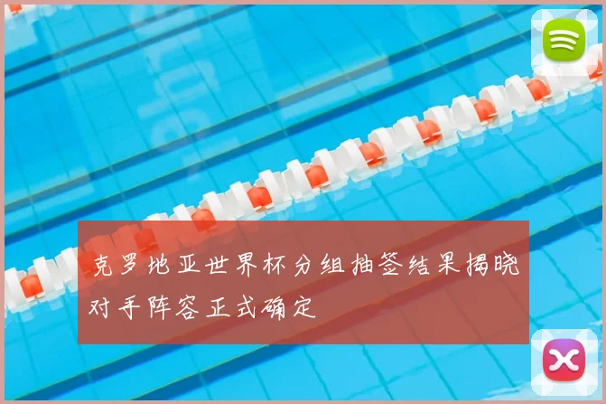 克罗地亚世界杯分组抽签结果揭晓对手阵容正式确定