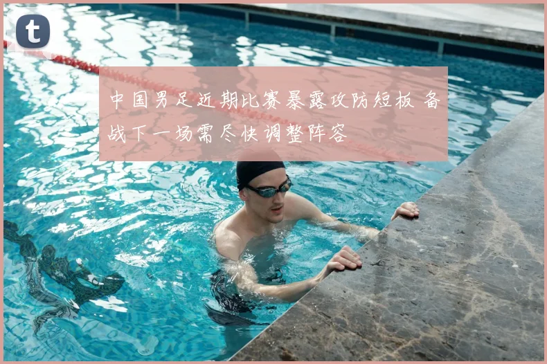 中国男足近期比赛暴露攻防短板 备战下一场需尽快调整阵容