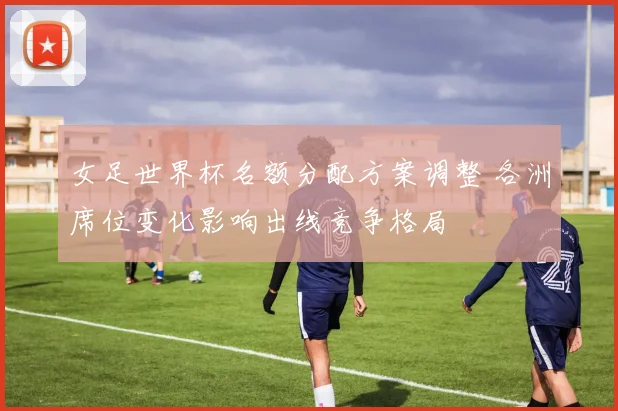 女足世界杯名额分配方案调整 各洲席位变化影响出线竞争格局
