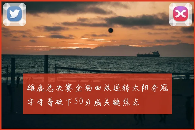 雄鹿总决赛全场回放逆转太阳夺冠字母哥砍下50分成关键焦点