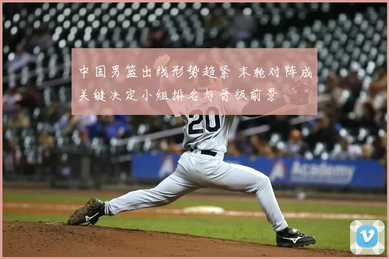 中国男篮出线形势趋紧 末轮对阵成关键决定小组排名与晋级前景