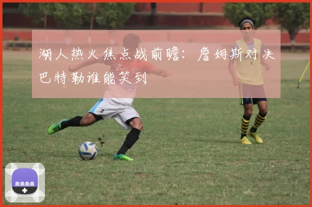 湖人热火焦点战前瞻:詹姆斯对决巴特勒谁能笑到