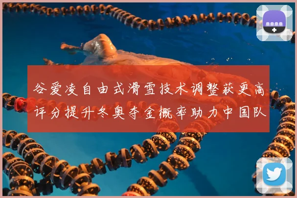 谷爱凌自由式滑雪技术调整获更高评分提升冬奥夺金概率助力中国队备战