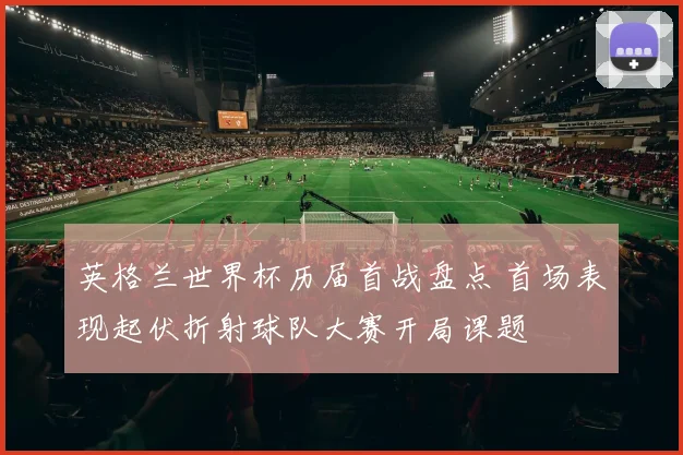 英格兰世界杯历届首战盘点 首场表现起伏折射球队大赛开局课题