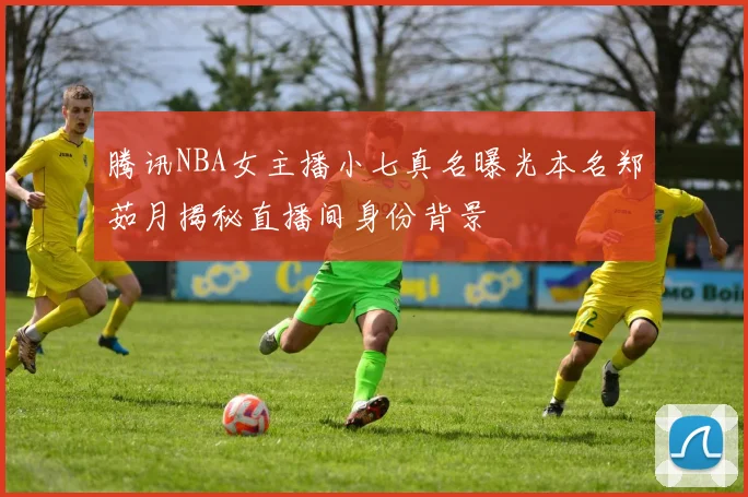 腾讯NBA女主播小七真名曝光本名郑茹月揭秘直播间身份背景