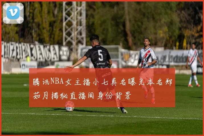 腾讯NBA女主播小七真名曝光本名郑茹月揭秘直播间身份背景