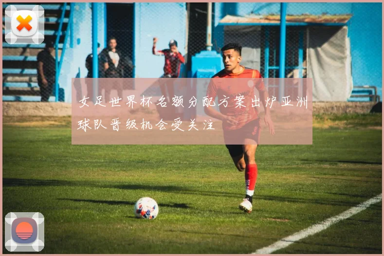 女足世界杯名额分配方案出炉亚洲球队晋级机会受关注