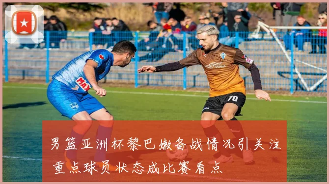 男篮亚洲杯黎巴嫩备战情况引关注 重点球员状态成比赛看点