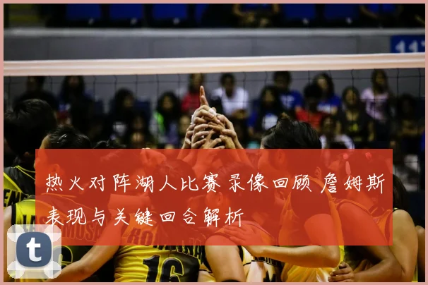 热火对阵湖人比赛录像回顾 詹姆斯表现与关键回合解析