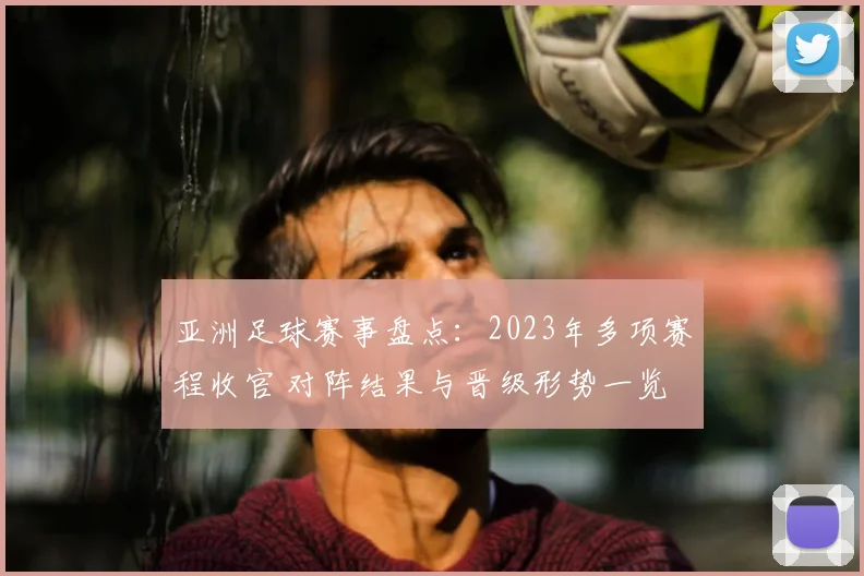 亚洲足球赛事盘点:2023年多项赛程收官 对阵结果与晋级形势一览