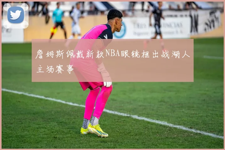 詹姆斯佩戴新款NBA眼镜框出战湖人主场赛事