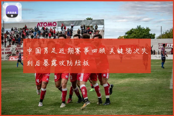 中国男足近期赛事回顾 关键场次失利后暴露攻防短板