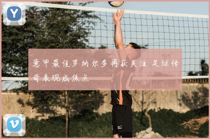 意甲最佳罗纳尔多再获关注 足坛传奇表现成焦点