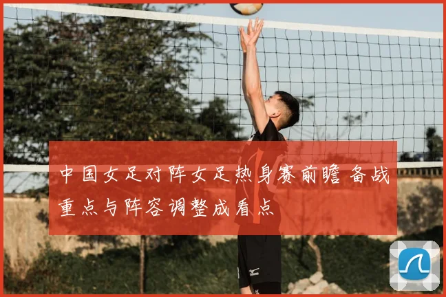 中国女足对阵女足热身赛前瞻 备战重点与阵容调整成看点