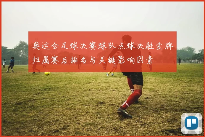 奥运会足球决赛球队点球决胜金牌归属赛后排名与关键影响因素