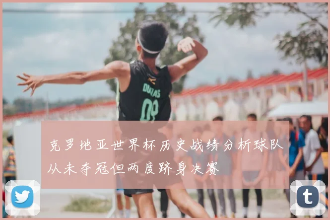 克罗地亚世界杯历史战绩分析球队从未夺冠但两度跻身决赛