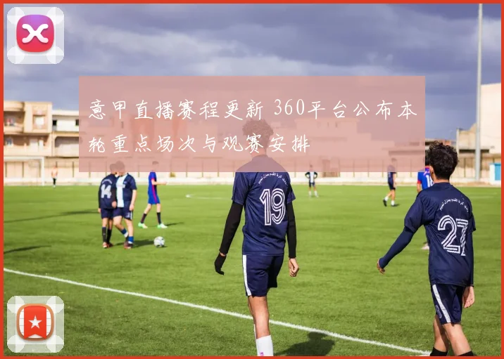 意甲直播赛程更新 360平台公布本轮重点场次与观赛安排