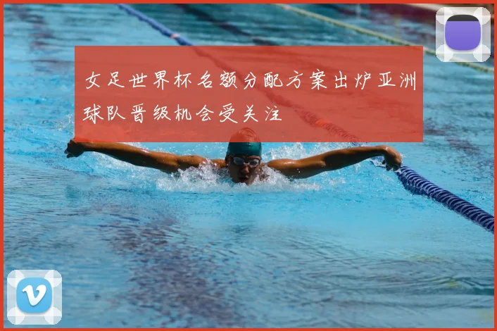 女足世界杯名额分配方案出炉亚洲球队晋级机会受关注