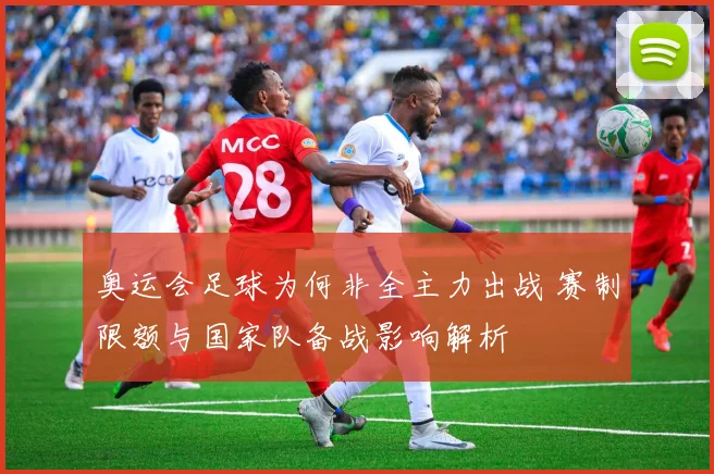 奥运会足球为何非全主力出战 赛制限额与国家队备战影响解析